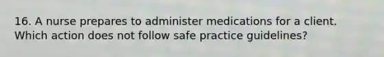 16. A nurse prepares to administer medications for a client. Which action does not follow safe practice guidelines?