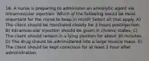 16. A nurse is preparing to administer an anxiolytic agent via intramuscular injection. Which of the following would be most important for the nurse to keep in mind? Select all that apply. A) The client should be monitored closely for 3 hours postinjection. B) Intramuscular injection should be given in chronic states. C) The client should remain in a lying position for about 30 minutes. D) The drug should be administered into a large muscle mass. E) The client should be kept conscious for at least 1 hour after administration.