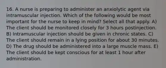 16. A nurse is preparing to administer an anxiolytic agent via intramuscular injection. Which of the following would be most important for the nurse to keep in mind? Select all that apply. A) The client should be monitored closely for 3 hours postinjection. B) Intramuscular injection should be given in chronic states. C) The client should remain in a lying position for about 30 minutes. D) The drug should be administered into a large muscle mass. E) The client should be kept conscious for at least 1 hour after administration.