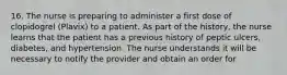 16. The nurse is preparing to administer a first dose of clopidogrel (Plavix) to a patient. As part of the history, the nurse learns that the patient has a previous history of peptic ulcers, diabetes, and hypertension. The nurse understands it will be necessary to notify the provider and obtain an order for