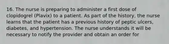 16. The nurse is preparing to administer a first dose of clopidogrel (Plavix) to a patient. As part of the history, the nurse learns that the patient has a previous history of peptic ulcers, diabetes, and hypertension. The nurse understands it will be necessary to notify the provider and obtain an order for