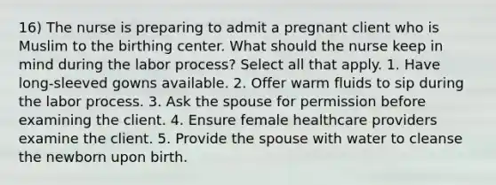 16) The nurse is preparing to admit a pregnant client who is Muslim to the birthing center. What should the nurse keep in mind during the labor process? Select all that apply. 1. Have long-sleeved gowns available. 2. Offer warm fluids to sip during the labor process. 3. Ask the spouse for permission before examining the client. 4. Ensure female healthcare providers examine the client. 5. Provide the spouse with water to cleanse the newborn upon birth.