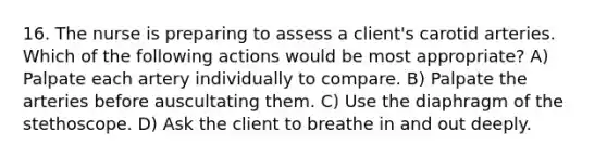 16. The nurse is preparing to assess a client's carotid arteries. Which of the following actions would be most appropriate? A) Palpate each artery individually to compare. B) Palpate the arteries before auscultating them. C) Use the diaphragm of the stethoscope. D) Ask the client to breathe in and out deeply.