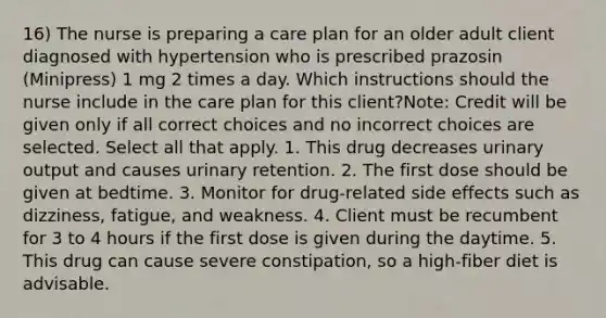 16) The nurse is preparing a care plan for an older adult client diagnosed with hypertension who is prescribed prazosin (Minipress) 1 mg 2 times a day. Which instructions should the nurse include in the care plan for this client?Note: Credit will be given only if all correct choices and no incorrect choices are selected. Select all that apply. 1. This drug decreases urinary output and causes urinary retention. 2. The first dose should be given at bedtime. 3. Monitor for drug-related side effects such as dizziness, fatigue, and weakness. 4. Client must be recumbent for 3 to 4 hours if the first dose is given during the daytime. 5. This drug can cause severe constipation, so a high-fiber diet is advisable.