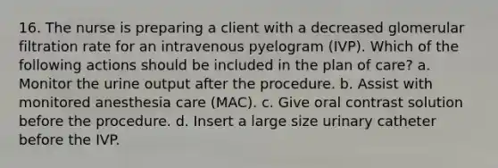 16. The nurse is preparing a client with a decreased glomerular filtration rate for an intravenous pyelogram (IVP). Which of the following actions should be included in the plan of care? a. Monitor the urine output after the procedure. b. Assist with monitored anesthesia care (MAC). c. Give oral contrast solution before the procedure. d. Insert a large size urinary catheter before the IVP.