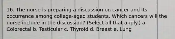 16. The nurse is preparing a discussion on cancer and its occurrence among college-aged students. Which cancers will the nurse include in the discussion? (Select all that apply.) a. Colorectal b. Testicular c. Thyroid d. Breast e. Lung