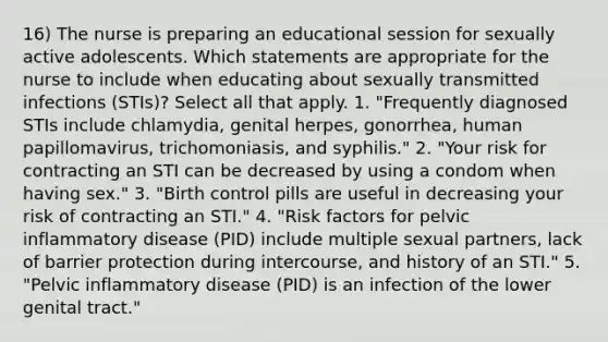 16) The nurse is preparing an educational session for sexually active adolescents. Which statements are appropriate for the nurse to include when educating about sexually transmitted infections (STIs)? Select all that apply. 1. "Frequently diagnosed STIs include chlamydia, genital herpes, gonorrhea, human papillomavirus, trichomoniasis, and syphilis." 2. "Your risk for contracting an STI can be decreased by using a condom when having sex." 3. "Birth control pills are useful in decreasing your risk of contracting an STI." 4. "Risk factors for pelvic inflammatory disease (PID) include multiple sexual partners, lack of barrier protection during intercourse, and history of an STI." 5. "Pelvic inflammatory disease (PID) is an infection of the lower genital tract."