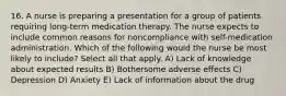 16. A nurse is preparing a presentation for a group of patients requiring long-term medication therapy. The nurse expects to include common reasons for noncompliance with self-medication administration. Which of the following would the nurse be most likely to include? Select all that apply. A) Lack of knowledge about expected results B) Bothersome adverse effects C) Depression D) Anxiety E) Lack of information about the drug