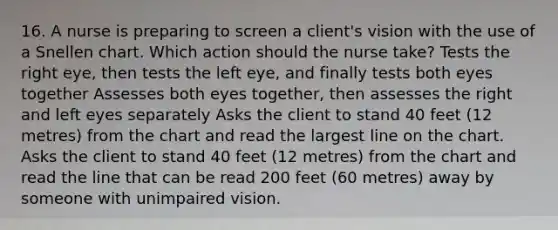 16. A nurse is preparing to screen a client's vision with the use of a Snellen chart. Which action should the nurse take? Tests the right eye, then tests the left eye, and finally tests both eyes together Assesses both eyes together, then assesses the right and left eyes separately Asks the client to stand 40 feet (12 metres) from the chart and read the largest line on the chart. Asks the client to stand 40 feet (12 metres) from the chart and read the line that can be read 200 feet (60 metres) away by someone with unimpaired vision.