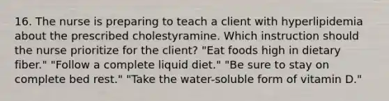 16. The nurse is preparing to teach a client with hyperlipidemia about the prescribed cholestyramine. Which instruction should the nurse prioritize for the client? "Eat foods high in dietary fiber." "Follow a complete liquid diet." "Be sure to stay on complete bed rest." "Take the water-soluble form of vitamin D."