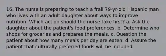 16. The nurse is preparing to teach a frail 79-yr-old Hispanic man who lives with an adult daughter about ways to improve nutrition. Which action should the nurse take first? a. Ask the daughter about the patient's food preferences. b. Determine who shops for groceries and prepares the meals. c. Question the patient about how many meals per day are eaten. d. Assure the patient that culturally preferred foods will be included.