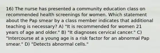 16) The nurse has presented a community education class on recommended health screenings for women. Which statement about the Pap smear by a class member indicates that additional teaching is necessary? A) "It is recommended for women 21 years of age and older." B) "It diagnoses cervical cancer." C) "Intercourse at a young age is a risk factor for an abnormal Pap smear." D) "Detects abnormal cells."