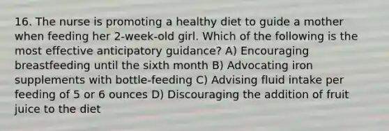 16. The nurse is promoting a healthy diet to guide a mother when feeding her 2-week-old girl. Which of the following is the most effective anticipatory guidance? A) Encouraging breastfeeding until the sixth month B) Advocating iron supplements with bottle-feeding C) Advising fluid intake per feeding of 5 or 6 ounces D) Discouraging the addition of fruit juice to the diet