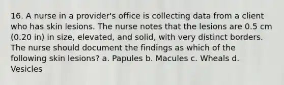 16. A nurse in a provider's office is collecting data from a client who has skin lesions. The nurse notes that the lesions are 0.5 cm (0.20 in) in size, elevated, and solid, with very distinct borders. The nurse should document the findings as which of the following skin lesions? a. Papules b. Macules c. Wheals d. Vesicles