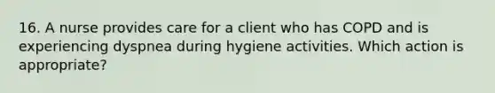 16. A nurse provides care for a client who has COPD and is experiencing dyspnea during hygiene activities. Which action is appropriate?