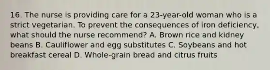 16. The nurse is providing care for a 23-year-old woman who is a strict vegetarian. To prevent the consequences of iron deficiency, what should the nurse recommend? A. Brown rice and kidney beans B. Cauliflower and egg substitutes C. Soybeans and hot breakfast cereal D. Whole-grain bread and citrus fruits