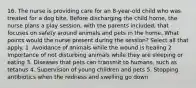 16. The nurse is providing care for an 8-year-old child who was treated for a dog bite. Before discharging the child home, the nurse plans a play session, with the parents included, that focuses on safety around animals and pets in the home. What points would the nurse present during the session? Select all that apply. 1. Avoidance of animals while the wound is healing 2. Importance of not disturbing animals while they are sleeping or eating 3. Diseases that pets can transmit to humans, such as tetanus 4. Supervision of young children and pets 5. Stopping antibiotics when the redness and swelling go down