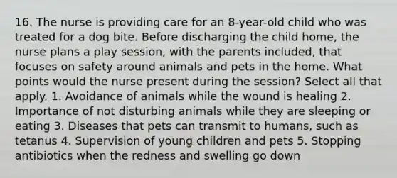 16. The nurse is providing care for an 8-year-old child who was treated for a dog bite. Before discharging the child home, the nurse plans a play session, with the parents included, that focuses on safety around animals and pets in the home. What points would the nurse present during the session? Select all that apply. 1. Avoidance of animals while the wound is healing 2. Importance of not disturbing animals while they are sleeping or eating 3. Diseases that pets can transmit to humans, such as tetanus 4. Supervision of young children and pets 5. Stopping antibiotics when the redness and swelling go down