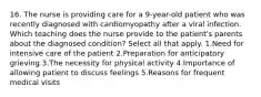 16. The nurse is providing care for a 9-year-old patient who was recently diagnosed with cardiomyopathy after a viral infection. Which teaching does the nurse provide to the patient's parents about the diagnosed condition? Select all that apply. 1.Need for intensive care of the patient 2.Preparation for anticipatory grieving 3.The necessity for physical activity 4.Importance of allowing patient to discuss feelings 5.Reasons for frequent medical visits