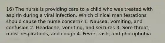 16) The nurse is providing care to a child who was treated with aspirin during a viral infection. Which clinical manifestations should cause the nurse concern? 1. Nausea, vomiting, and confusion 2. Headache, vomiting, and seizures 3. Sore throat, moist respirations, and cough 4. Fever, rash, and photophobia