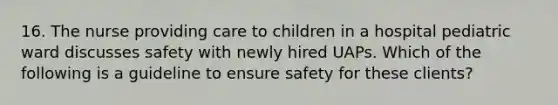 16. The nurse providing care to children in a hospital pediatric ward discusses safety with newly hired UAPs. Which of the following is a guideline to ensure safety for these clients?