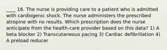 ____ 16. The nurse is providing care to a patient who is admitted with cardiogenic shock. The nurse administers the prescribed atropine with no results. Which prescription does the nurse anticipate from the health-care provider based on this data? 1) A beta blocker 2) Transcutaneous pacing 3) Cardiac defibrillation 4) A preload reducer