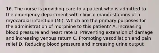 16. The nurse is providing care to a patient who is admitted to the emergency department with clinical manifestations of a myocardial infarction (MI). Which are the primary purposes for the administration of morphine to this patient? A. Increasing blood pressure and heart rate B. Preventing extension of damage and increasing venous return C. Promoting vasodilation and pain relief D. Reducing blood pressure and increasing urine output