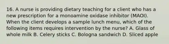 16. A nurse is providing dietary teaching for a client who has a new prescription for a monoamine oxidase inhibitor (MAOI). When the client develops a sample lunch menu, which of the following items requires intervention by the nurse? A. Glass of whole milk B. Celery sticks C. Bologna sandwich D. Sliced apple