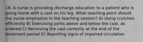 16. A nurse is providing discharge education to a patient who is going home with a cast on his leg. What teaching point should the nurse emphasize in the teaching session? A) Using crutches efficiently B) Exercising joints above and below the cast, as ordered C) Removing the cast correctly at the end of the treatment period D) Reporting signs of impaired circulation