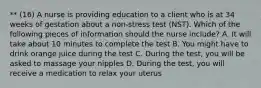 ** (16) A nurse is providing education to a client who is at 34 weeks of gestation about a non-stress test (NST). Which of the following pieces of information should the nurse include? A. It will take about 10 minutes to complete the test B. You might have to drink orange juice during the test C. During the test, you will be asked to massage your nipples D. During the test, you will receive a medication to relax your uterus