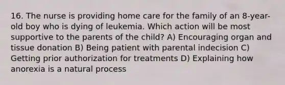 16. The nurse is providing home care for the family of an 8-year-old boy who is dying of leukemia. Which action will be most supportive to the parents of the child? A) Encouraging organ and tissue donation B) Being patient with parental indecision C) Getting prior authorization for treatments D) Explaining how anorexia is a natural process