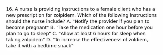 16. A nurse is providing instructions to a female client who has a new prescription for zolpidem. Which of the following instructions should the nurse include? A. "Notify the provider if you plan to become pregnant" B. "Take the medication one hour before you plan to go to sleep" C. "Allow at least 6 hours for sleep when taking zolpidem" D. "To increase the effectiveness of zoldiem, take it with a bedtime snack"