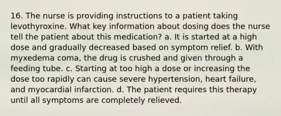 16. The nurse is providing instructions to a patient taking levothyroxine. What key information about dosing does the nurse tell the patient about this medication? а. It is started at a high dose and gradually decreased based on symptom relief. b. With myxedema coma, the drug is crushed and given through a feeding tube. c. Starting at too high a dose or increasing the dose too rapidly can cause severe hypertension, heart failure, and myocardial infarction. d. The patient requires this therapy until all symptoms are completely relieved.