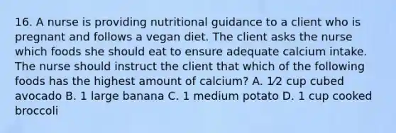 16. A nurse is providing nutritional guidance to a client who is pregnant and follows a vegan diet. The client asks the nurse which foods she should eat to ensure adequate calcium intake. The nurse should instruct the client that which of the following foods has the highest amount of calcium? A. 1⁄2 cup cubed avocado B. 1 large banana C. 1 medium potato D. 1 cup cooked broccoli