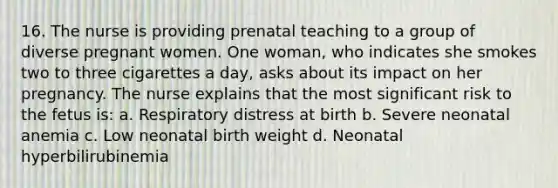 16. The nurse is providing prenatal teaching to a group of diverse pregnant women. One woman, who indicates she smokes two to three cigarettes a day, asks about its impact on her pregnancy. The nurse explains that the most significant risk to the fetus is: a. Respiratory distress at birth b. Severe neonatal anemia c. Low neonatal birth weight d. Neonatal hyperbilirubinemia