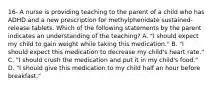 16- A nurse is providing teaching to the parent of a child who has ADHD and a new prescription for methylphenidate sustained-release tablets. Which of the following statements by the parent indicates an understanding of the teaching? A. "I should expect my child to gain weight while taking this medication." B. "I should expect this medication to decrease my child's heart rate." C. "I should crush the medication and put it in my child's food." D. "I should give this medication to my child half an hour before breakfast."