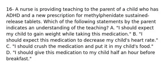 16- A nurse is providing teaching to the parent of a child who has ADHD and a new prescription for methylphenidate sustained-release tablets. Which of the following statements by the parent indicates an understanding of the teaching? A. "I should expect my child to gain weight while taking this medication." B. "I should expect this medication to decrease my child's heart rate." C. "I should crush the medication and put it in my child's food." D. "I should give this medication to my child half an hour before breakfast."