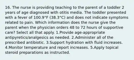 16. The nurse is providing teaching to the parent of a toddler 2 years of age diagnosed with otitis media. The toddler presented with a fever of 100.9°F (38.3°C) and does not indicate symptoms related to pain. Which information does the nurse give the parent when the physician orders 48 to 72 hours of supportive care? Select all that apply. 1.Provide age-appropriate antipyretics/analgesics as needed. 2.Administer all of the prescribed antibiotic. 3.Support hydration with fluid increases. 4.Monitor temperature and report increases. 5.Apply topical steroid preparations as instructed.