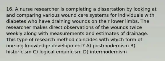 16. A nurse researcher is completing a dissertation by looking at and comparing various wound care systems for individuals with diabetes who have draining wounds on their lower limbs. The researcher makes direct observations of the wounds twice weekly along with measurements and estimates of drainage. This type of research method coincides with which form of nursing knowledge development? A) postmodernism B) historicism C) logical empiricism D) intermodernism