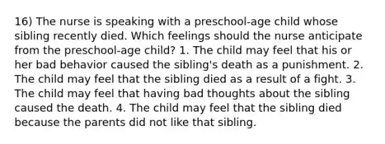 16) The nurse is speaking with a preschool-age child whose sibling recently died. Which feelings should the nurse anticipate from the preschool-age child? 1. The child may feel that his or her bad behavior caused the sibling's death as a punishment. 2. The child may feel that the sibling died as a result of a fight. 3. The child may feel that having bad thoughts about the sibling caused the death. 4. The child may feel that the sibling died because the parents did not like that sibling.