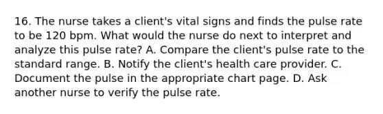 16. The nurse takes a client's vital signs and finds the pulse rate to be 120 bpm. What would the nurse do next to interpret and analyze this pulse rate? A. Compare the client's pulse rate to the standard range. B. Notify the client's health care provider. C. Document the pulse in the appropriate chart page. D. Ask another nurse to verify the pulse rate.