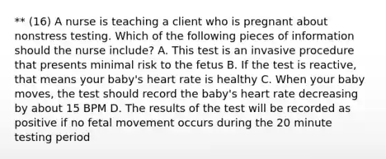 ** (16) A nurse is teaching a client who is pregnant about nonstress testing. Which of the following pieces of information should the nurse include? A. This test is an invasive procedure that presents minimal risk to the fetus B. If the test is reactive, that means your baby's heart rate is healthy C. When your baby moves, the test should record the baby's heart rate decreasing by about 15 BPM D. The results of the test will be recorded as positive if no fetal movement occurs during the 20 minute testing period