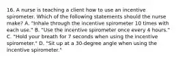 16. A nurse is teaching a client how to use an incentive spirometer. Which of the following statements should the nurse make? A. "Inhale through the incentive spirometer 10 times with each use." B. "Use the incentive spirometer once every 4 hours." C. "Hold your breath for 7 seconds when using the incentive spirometer." D. "Sit up at a 30-degree angle when using the incentive spirometer."