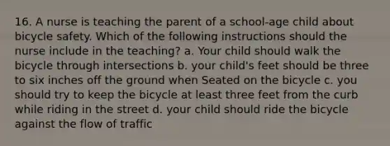 16. A nurse is teaching the parent of a school-age child about bicycle safety. Which of the following instructions should the nurse include in the teaching? a. Your child should walk the bicycle through intersections b. your child's feet should be three to six inches off the ground when Seated on the bicycle c. you should try to keep the bicycle at least three feet from the curb while riding in the street d. your child should ride the bicycle against the flow of traffic