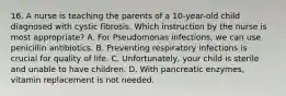 16. A nurse is teaching the parents of a 10-year-old child diagnosed with cystic fibrosis. Which instruction by the nurse is most appropriate? A. For Pseudomonas infections, we can use penicillin antibiotics. B. Preventing respiratory infections is crucial for quality of life. C. Unfortunately, your child is sterile and unable to have children. D. With pancreatic enzymes, vitamin replacement is not needed.