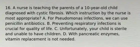 16. A nurse is teaching the parents of a 10-year-old child diagnosed with cystic fibrosis. Which instruction by the nurse is most appropriate? A. For Pseudomonas infections, we can use penicillin antibiotics. B. Preventing respiratory infections is crucial for quality of life. C. Unfortunately, your child is sterile and unable to have children. D. With pancreatic enzymes, vitamin replacement is not needed.