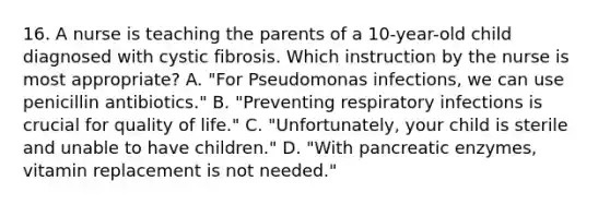 16. A nurse is teaching the parents of a 10-year-old child diagnosed with cystic fibrosis. Which instruction by the nurse is most appropriate? A. "For Pseudomonas infections, we can use penicillin antibiotics." B. "Preventing respiratory infections is crucial for quality of life." C. "Unfortunately, your child is sterile and unable to have children." D. "With pancreatic enzymes, vitamin replacement is not needed."