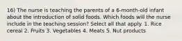 16) The nurse is teaching the parents of a 6-month-old infant about the introduction of solid foods. Which foods will the nurse include in the teaching session? Select all that apply. 1. Rice cereal 2. Fruits 3. Vegetables 4. Meats 5. Nut products