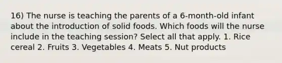 16) The nurse is teaching the parents of a 6-month-old infant about the introduction of solid foods. Which foods will the nurse include in the teaching session? Select all that apply. 1. Rice cereal 2. Fruits 3. Vegetables 4. Meats 5. Nut products