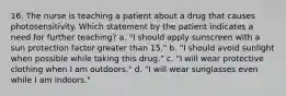 16. The nurse is teaching a patient about a drug that causes photosensitivity. Which statement by the patient indicates a need for further teaching? a. "I should apply sunscreen with a sun protection factor greater than 15." b. "I should avoid sunlight when possible while taking this drug." c. "I will wear protective clothing when I am outdoors." d. "I will wear sunglasses even while I am indoors."